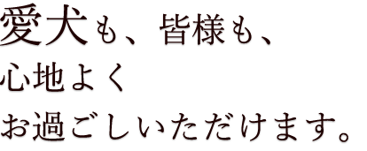 愛犬も、皆様も、心地よくお過ごしいただけます。